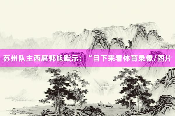 苏州队主西席郭旭默示：“目下来看体育录像/图片