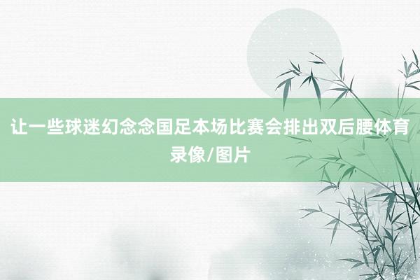 让一些球迷幻念念国足本场比赛会排出双后腰体育录像/图片