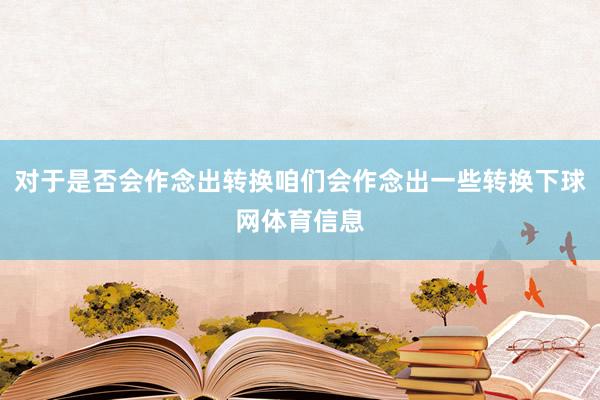 对于是否会作念出转换咱们会作念出一些转换下球网体育信息