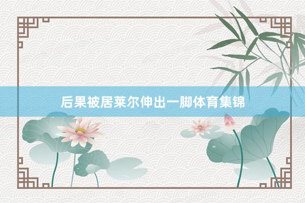 后果被居莱尔伸出一脚体育集锦