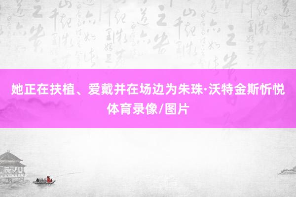 她正在扶植、爱戴并在场边为朱珠·沃特金斯忻悦体育录像/图片
