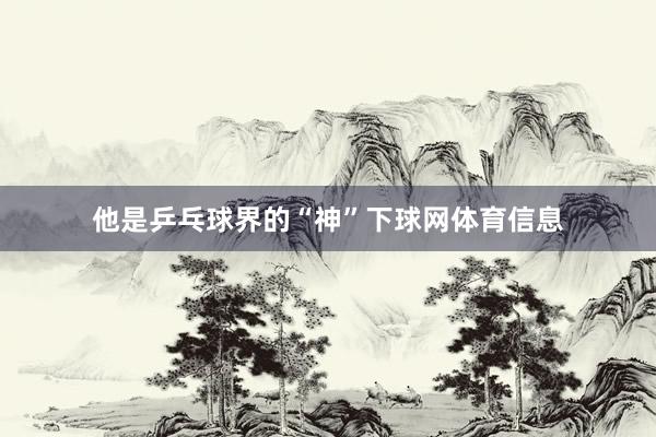 他是乒乓球界的“神”下球网体育信息