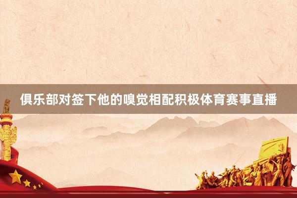 俱乐部对签下他的嗅觉相配积极体育赛事直播