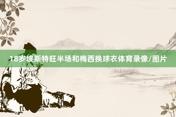 18岁埃斯特旺半场和梅西换球衣体育录像/图片