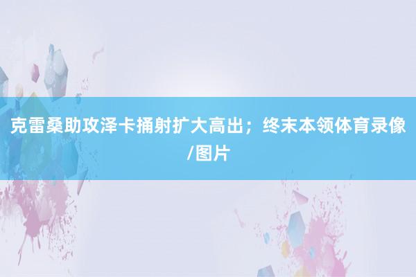 克雷桑助攻泽卡捅射扩大高出；终末本领体育录像/图片