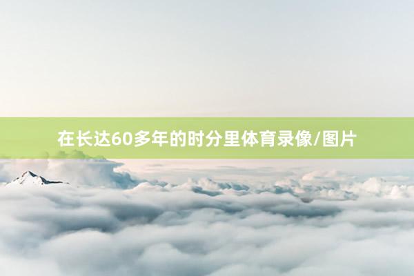 在长达60多年的时分里体育录像/图片