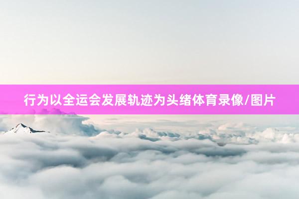 行为以全运会发展轨迹为头绪体育录像/图片