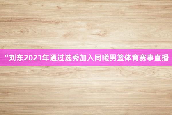 “刘东2021年通过选秀加入同曦男篮体育赛事直播