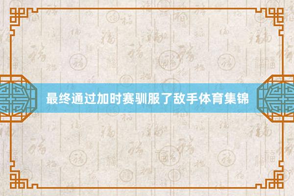 最终通过加时赛驯服了敌手体育集锦