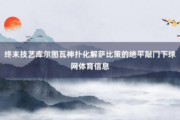 终末技艺库尔图瓦神扑化解萨比策的绝平敲门下球网体育信息