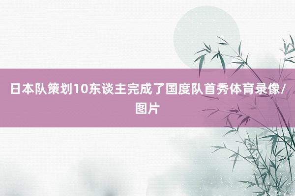 日本队策划10东谈主完成了国度队首秀体育录像/图片