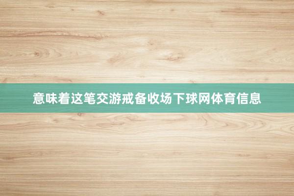 意味着这笔交游戒备收场下球网体育信息