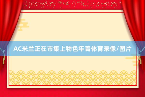 AC米兰正在市集上物色年青体育录像/图片