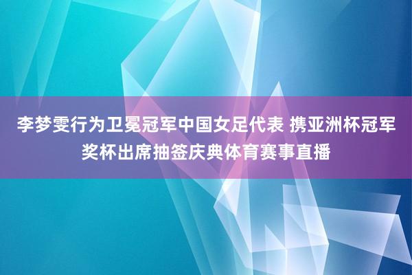 李梦雯行为卫冕冠军中国女足代表 携亚洲杯冠军奖杯出席抽签庆典体育赛事直播