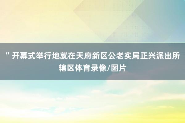 ”开幕式举行地就在天府新区公老实局正兴派出所辖区体育录像/图片
