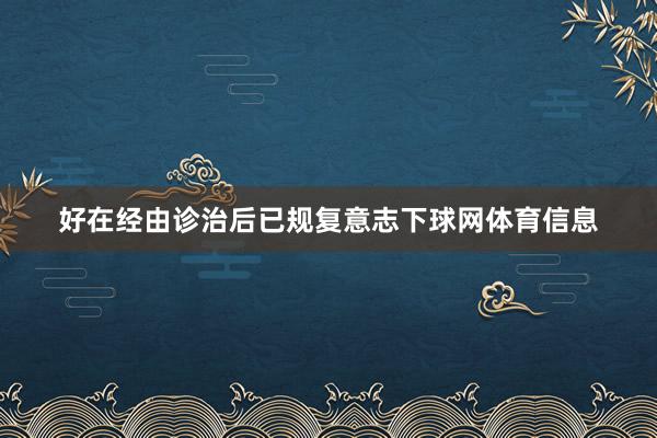 好在经由诊治后已规复意志下球网体育信息
