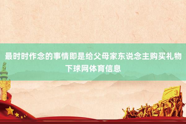 最时时作念的事情即是给父母家东说念主购买礼物下球网体育信息