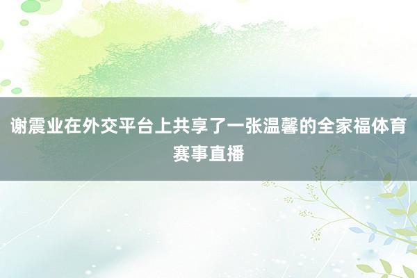 谢震业在外交平台上共享了一张温馨的全家福体育赛事直播