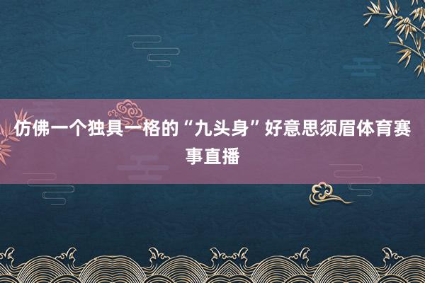仿佛一个独具一格的“九头身”好意思须眉体育赛事直播
