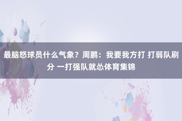最脑怒球员什么气象？周鹏：我要我方打 打弱队刷分 一打强队就怂体育集锦