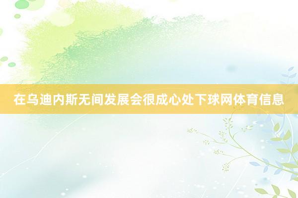 在乌迪内斯无间发展会很成心处下球网体育信息