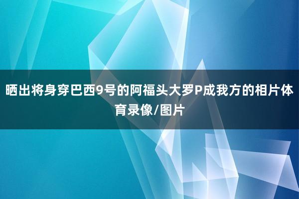 晒出将身穿巴西9号的阿福头大罗P成我方的相片体育录像/图片
