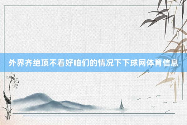 外界齐绝顶不看好咱们的情况下下球网体育信息