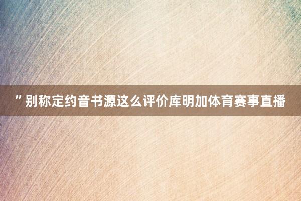 ”别称定约音书源这么评价库明加体育赛事直播