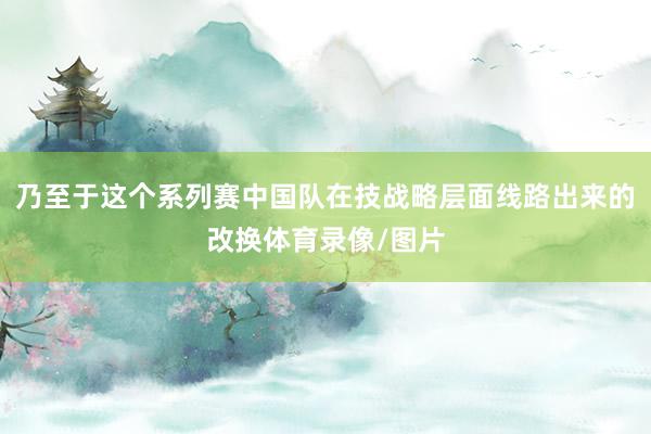 乃至于这个系列赛中国队在技战略层面线路出来的改换体育录像/图片