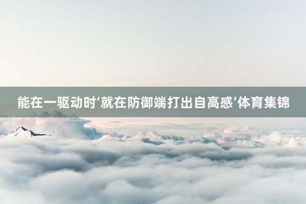 能在一驱动时‘就在防御端打出自高感’体育集锦