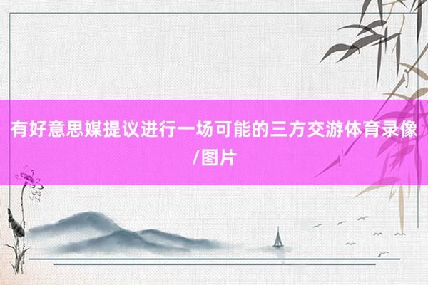 有好意思媒提议进行一场可能的三方交游体育录像/图片