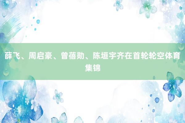 薛飞、周启豪、曾蓓勋、陈垣宇齐在首轮轮空体育集锦