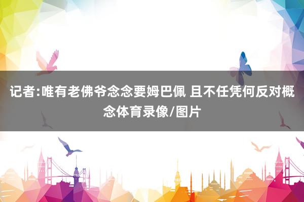 记者:唯有老佛爷念念要姆巴佩 且不任凭何反对概念体育录像/图片
