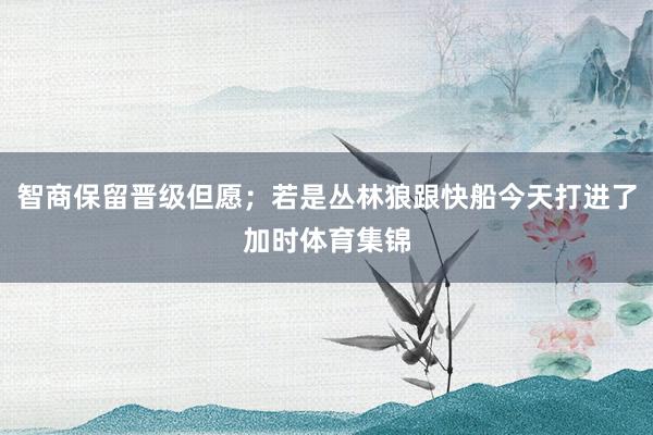 智商保留晋级但愿；若是丛林狼跟快船今天打进了加时体育集锦