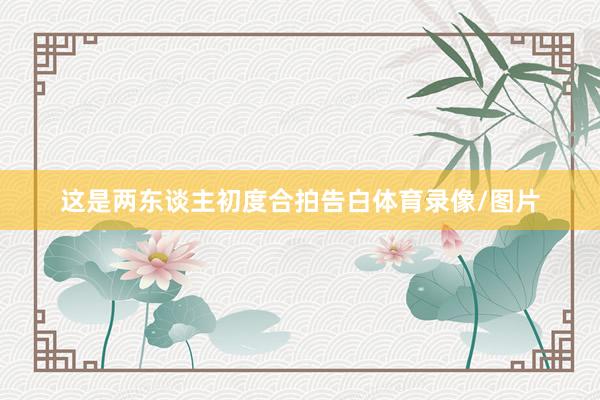 这是两东谈主初度合拍告白体育录像/图片