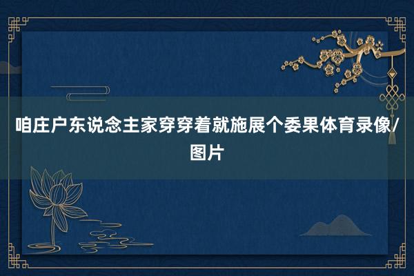 咱庄户东说念主家穿穿着就施展个委果体育录像/图片
