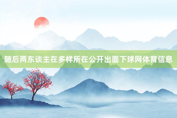 随后两东谈主在多样所在公开出面下球网体育信息