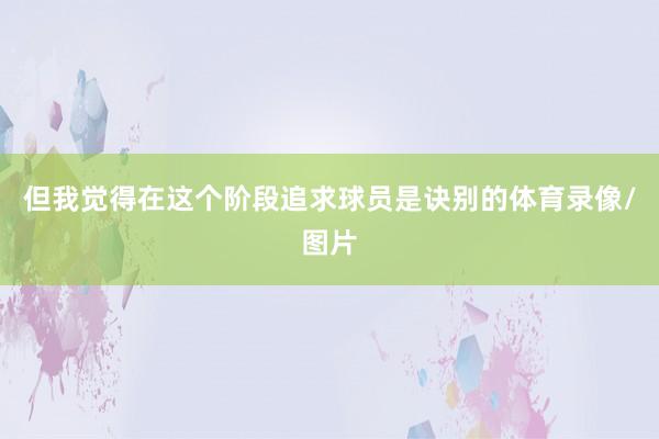 但我觉得在这个阶段追求球员是诀别的体育录像/图片
