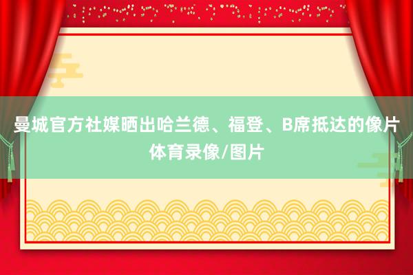 曼城官方社媒晒出哈兰德、福登、B席抵达的像片体育录像/图片