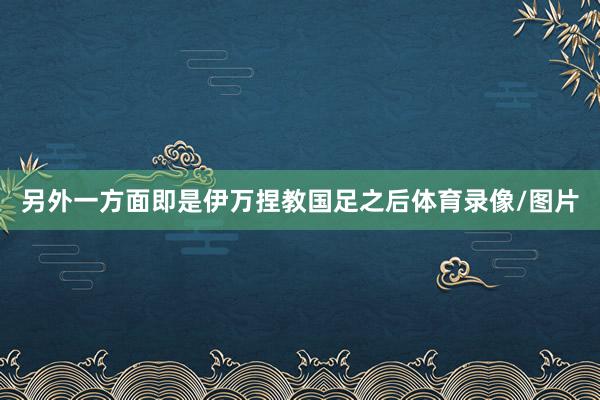 另外一方面即是伊万捏教国足之后体育录像/图片