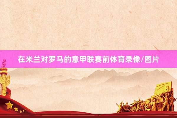 在米兰对罗马的意甲联赛前体育录像/图片