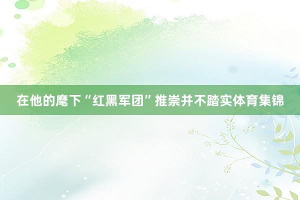 在他的麾下“红黑军团”推崇并不踏实体育集锦