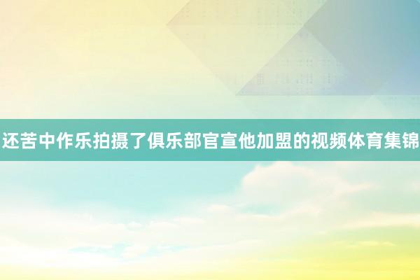 还苦中作乐拍摄了俱乐部官宣他加盟的视频体育集锦