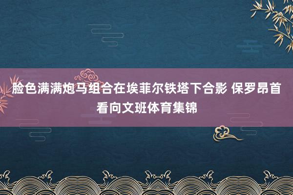 脸色满满炮马组合在埃菲尔铁塔下合影 保罗昂首看向文班体育集锦