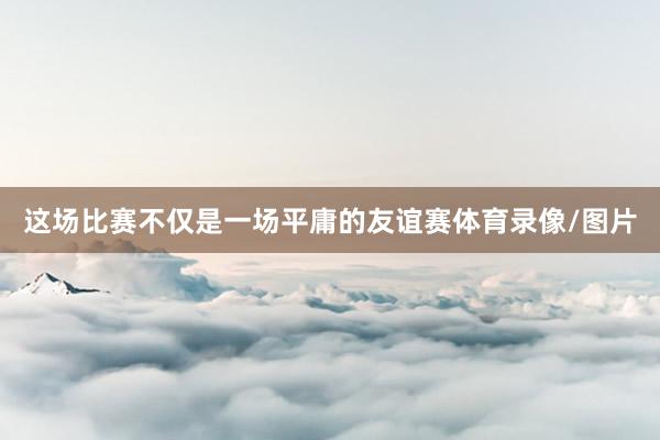 这场比赛不仅是一场平庸的友谊赛体育录像/图片