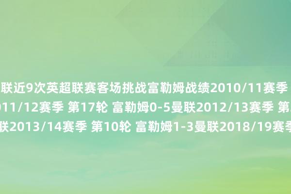 曼联近9次英超联赛客场挑战富勒姆战绩2010/11赛季 第2轮 富勒姆2-2曼联2011/12赛季 第17轮 富勒姆0-5曼联2012/13赛季 第25轮 富勒姆0-1曼联2013/14赛季 第10轮 富勒姆1-3曼联2018/19赛季 第26轮 富勒姆0-3曼联2020/21赛季 第18轮 富勒姆1-2曼联2022/23赛季 第16轮 富勒姆1-2曼联2023/24赛季 第11轮 富勒姆0-1曼