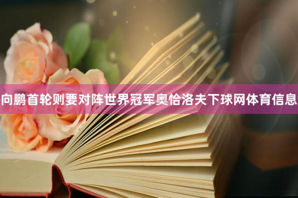 向鹏首轮则要对阵世界冠军奥恰洛夫下球网体育信息