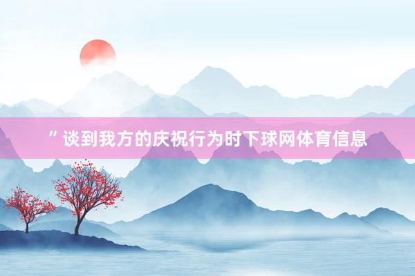 ”谈到我方的庆祝行为时下球网体育信息