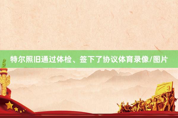 特尔照旧通过体检、签下了协议体育录像/图片