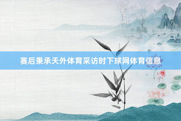 赛后秉承天外体育采访时下球网体育信息